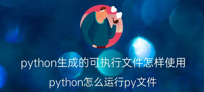 python生成的可执行文件怎样使用 python怎么运行py文件？